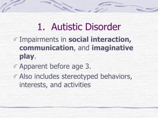 1. Autistic Disorder
Impairments in social interaction,
communication, and imaginative
play.
Apparent before age 3.
Also includes stereotyped behaviors,
interests, and activities
 