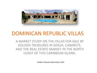DOMINICAN REPUBLIC VILLAS A MARKET STUDY ON THE VILLAS FOR SALE BY GOLDEN TREASURES IN SOSUA, CABARETE, AND THE REAL ESTATE MARKET IN THE NORTH COAST OF THIS CARIBBEAN ISLAND. Golden Treasures Real Estate, 2010 