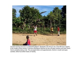 Cousins horsing around in a makeshift ballpark. Baseball is the thing to do in the DR and it seems to be mostly a boys activity. Francisco Rodriguez teaches his two younger brothers and their friend how to properly swing a bat. The youngest looks a bit apprehensive, thumb in mouth and eyes averted, while his brother looks on keenly. 