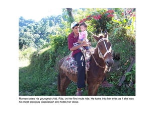 Romeo takes his youngest child, Rita, on her first mule ride. He looks into her eyes as if she was his most precious possession and holds her close. 
