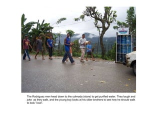 The Rodriguez men head down to the colmada (store) to get purified water. They laugh and joke  as they walk, and the young boy looks at his older brothers to see how he should walk to look “cool”. 