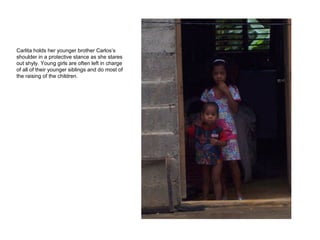 Carlita holds her younger brother Carlos’s shoulder in a protective stance as she stares out shyly. Young girls are often left in charge of all of their younger siblings and do most of the raising of the children. 