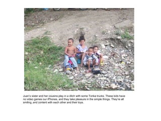 Juan’s sister and her cousins play in a ditch with some Tonka trucks. These kids have no video games our iPhones, and they take pleasure in the simple things. They’re all smiling, and content with each other and their toys.  