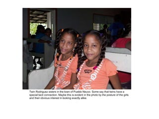 Twin Rodriguez sisters in the town of Pueblo Neuvo. Some say that twins have a special tacit connection. Maybe this is evident in the photo by the posture of the girls and their obvious interest in looking exactly alike. 