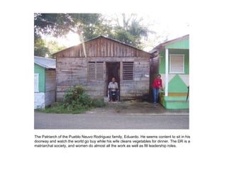 The Patriarch of the Pueblo Neuvo Rodriguez family, Eduardo. He seems content to sit in his doorway and watch the world go buy while his wife cleans vegetables for dinner. The DR is a matriarchal society, and women do almost all the work as well as fill leadership roles. 