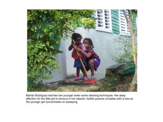 Mariah Rodriguez teaches her younger sister some cleaning techniques. Her deep affection for the little girl is obvious in her relaxed, foolish posture complete with a kiss as the younger girl concentrates on sweeping. 