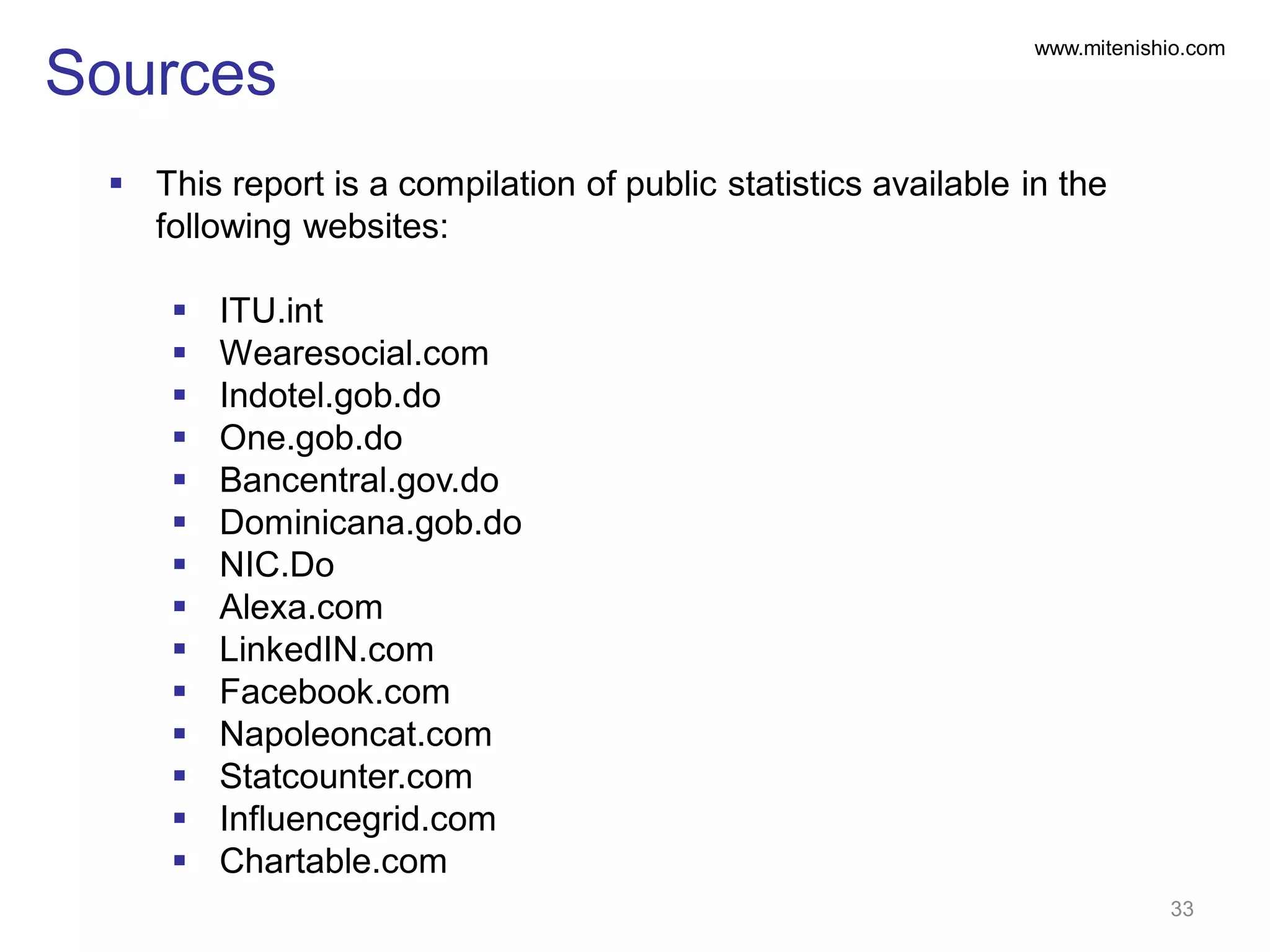 www.mitenishio.com
Sources
 This report is a compilation of public statistics available in the
following websites:
 ITU.int
 Wearesocial.com
 Indotel.gob.do
 One.gob.do
 Bancentral.gov.do
 Dominicana.gob.do
 NIC.Do
 Alexa.com
 LinkedIN.com
 Facebook.com
 Napoleoncat.com
 Statcounter.com
 Influencegrid.com
 Chartable.com
33
 