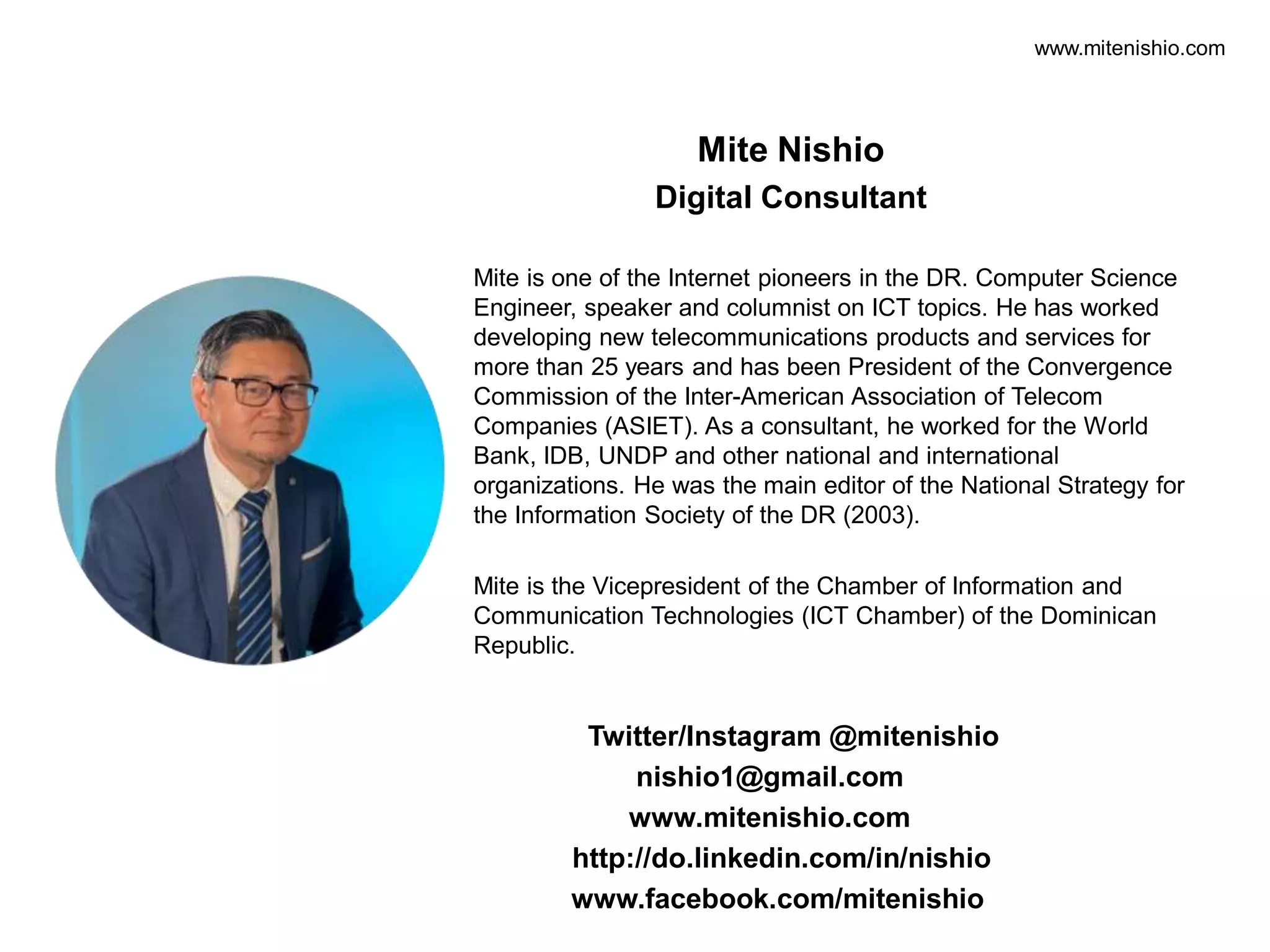 www.mitenishio.com
Mite Nishio
Digital Consultant
Twitter/Instagram @mitenishio
nishio1@gmail.com
www.mitenishio.com
http://do.linkedin.com/in/nishio
www.facebook.com/mitenishio
Mite is one of the Internet pioneers in the DR. Computer Science
Engineer, speaker and columnist on ICT topics. He has worked
developing new telecommunications products and services for
more than 25 years and has been President of the Convergence
Commission of the Inter-American Association of Telecom
Companies (ASIET). As a consultant, he worked for the World
Bank, IDB, UNDP and other national and international
organizations. He was the main editor of the National Strategy for
the Information Society of the DR (2003).
Mite is the Vicepresident of the Chamber of Information and
Communication Technologies (ICT Chamber) of the Dominican
Republic.
 
