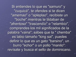 Si entiendes lloo qquuee eess ""ssaammuurroo"" yy 
""ccuuqquuiiccáá"",, ttee ooffeennddeess ssii ttee ddiicceenn 
""aammeemmaaoo"" oo ""aapplleeppllaaoo"",, rreecciibbiissttee uunn 
""bboocchhee"" mmiieennttrraass ttee ttiillddaabbaann ddee 
""aaffrreennttoossoo"" ""ttrraasscceennddííoo"" oo ""rreellaammbbííoo"",, 
ccoommpprreennddeess llooss mmiill ssiiggnniiffiiccaaddooss ddee llaa 
ppaallaabbrraa ""vvaaiinnaa"";; ssaabbeess qquuee llaa "" cchheemmbbaa"" 
eess llaabbiioo ttaammaaññoo ""kkiinngg ssaaii"",, ppuueeddeess 
ddeeffiinniirr lloo qquuee eess uunn ggaattoo ""bbaarrssiinnoo"",, uunn 
bbuurrrroo ""eecchhoorr"" oo uunn ppoolllloo ""mmaanniilloo"":: 
rreevvííssaattee yy bbuussccaa eell sseelllloo ddee ddoommiinniiccaannoo.. 
 