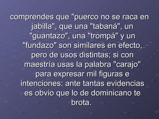 ccoommpprreennddeess qquuee ""ppuueerrccoo nnoo ssee rraaccaa eenn 
jjaabbiillllaa"",, qquuee uunnaa ""ttaabbaannáá"",, uunn 
""gguuaannttaazzoo"",, uunnaa ""ttrroommppáá"" yy uunn 
""ffuunnddaazzoo"" ssoonn ssiimmiillaarreess eenn eeffeeccttoo,, 
ppeerroo ddee uussooss ddiissttiinnttaass;; ssii ccoonn 
mmaaeessttrrííaa uussaass llaa ppaallaabbrraa ""ccaarraajjoo"" 
ppaarraa eexxpprreessaarr mmiill ffiigguurraass ee 
iinntteenncciioonneess:: aannttee ttaannttaass eevviiddeenncciiaass 
eess oobbvviioo qquuee lloo ddee ddoommiinniiccaannoo ttee 
bbrroottaa.. 
 