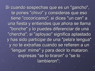 Si cuando ssoossppeecchhaass qquuee eess uunn ""ggaanncchhoo"",, 
ttee ppoonneess ""cchhiivvoo"" yy ccoonnssiiddeerraass qquuee eessoo 
ttiieennee ""ccooccoorrííccaammoo"";; ssii ddiicceess ""uunn ccaann"" aa 
uunnaa ffiieessttaa yy eennttiieennddeess qquuee aahhoorraa ssee llllaammaa 
""bboonncchhee"" yy lloo ppuueeddeess ddiiffeerreenncciiaarr ddee uunnaa 
""cchheerrcchhaa"";; ssii ""aappllooyyaaoo"" ssiiggnniiffiiccaa aappllaassttaaddoo 
yy hhaass ssiiddoo ppaarrttíícciippee ddee uunnaa ""ppeellaa''ee lleenngguuaa"" 
yy nnoo ttee eexxttrraaññaass ccuuaannddoo ssee rreeffiieerreenn aa uunn 
““lleenngguuee‘‘ mmiimmee"" yy ppaarraa ddeecciirr lloo mmaattaarroonn 
eexxpprreessaass ""ssee lloo ttiirraarroonn"" oo ""ssee lloo 
llaammbbiieerroonn"";; 
 