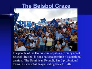 The Beisbol Craze




• The people of the Dominican Republic are crazy about
  beisbol. Beisbol is not a national pastime it’s a national
  passion. The Dominican Republic has 6 professional
  teams in its baseball league dating back to 1907.
                                         caribbean-dominican-republic.com & Dave’s photos
 