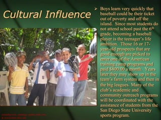  Boys learn very quickly that
 Cultural Influence                          baseball could be their ticket
                                             out of poverty and off the
                                             island. Since most students do
                                             not attend school past the 6th
                                             grade, becoming a baseball
                                             player is the teenager’s life
                                             ambition. Those 16 or 17-
                                             year-old prospects that are
                                             good enough are picked to
                                             enter one of the American
                                             training camp programs and
                                             paid $800.00 a month. Years
                                             later they may show up in the
                                             team’s farm system and then in
                                             the big leagues. Many of the
                                             club’s academic and
                                             community outreach programs
                                             will be coordinated with the
                                             assistance of students from the
                                             San Diego State University
usatoday.com, sandiego. padres.mlb.com,
& newscenter.sdsu.edu
                                             sports program.
 