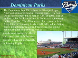 Dominican Parks
   The Dominican Republic is home to 20 major league
    American sponsored baseball training parks. The San
    Diego Padres opened their park in April of 2008. The $8
    million dollar facility is located in the Najayo community
    in San Cristobal. The all inclusive 15 acre park includes
    2 regulation size playing fields, a half field, indoor batting
    cages, a clubhouse, weight and training rooms, dining
    hall,housing for 60 players as well as
    coaches and managers, offices
    and classrooms to further the
    players’ education particularly
    in learning English.



sandiego.padres.mlb.com,
goodwillambassablog.com, & Dave’s photos
 