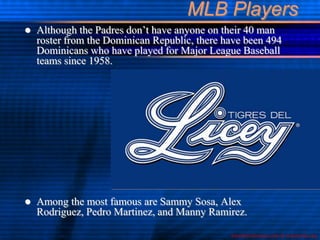 MLB Players
   Although the Padres don’t have anyone on their 40 man
    roster from the Dominican Republic, there have been 494
    Dominicans who have played for Major League Baseball
    teams since 1958.




   Among the most famous are Sammy Sosa, Alex
    Rodriguez, Pedro Martinez, and Manny Ramirez.

                                               baseball-almanac.com & wikimedia.org
 