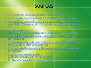 Sources
 www.caribbean-dominican-republic.com/baseball.htm
 www.usatoday.com/sports/baseball/2008-04-29-2778253130_x.htm
 www.sandiego.padres.mlb.com/news/press_releases/press_release.jsp?
  ymd=20090122&content_id=3764360&vkey=pr_sd&fext=.jsp&c_id=
  sd
 www.baseball-
  almanac.com/players/birthplace.php?loc=Dominican%20Republic
 http://upload.wikimedia.org/wikipedia/en/0/07/Tigres_Del_L
  icey_Logo.png
 http://newscenter.sdsu.edu/sdsu_newscenter/images/stories/
  res300xy-str-071609-dominican.jpg
 http://goodwillambassablog.files.wordpress.com/2009/04/pad
  res-logo.jpg
 http://scene.zvents.com/wp-
  content/uploads/2008/06/baseball.jpg
 Dr. David Schumacher’s personal photos
 