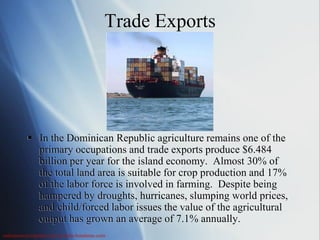 Trade Exports




          In the Dominican Republic agriculture remains one of the
           primary occupations and trade exports produce $6.484
           billion per year for the island economy. Almost 30% of
           the total land area is suitable for crop production and 17%
           of the labor force is involved in farming. Despite being
           hampered by droughts, hurricanes, slumping world prices,
           and child/forced labor issues the value of the agricultural
           output has grown an average of 7.1% annually.
nationsencyclopedia.com & ahm-honduras.com
 