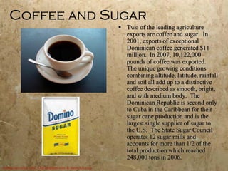 Coffee and Sugar
                                                         Two of the leading agriculture
                                                          exports are coffee and sugar. In
                                                          2001, exports of exceptional
                                                          Dominican coffee generated $11
                                                          million. In 2007, 10,122,000
                                                          pounds of coffee was exported.
                                                          The unique growing conditions
                                                          combining altitude, latitude, rainfall
                                                          and soil all add up to a distinctive
                                                          coffee described as smooth, bright,
                                                          and with medium body. The
                                                          Dominican Republic is second only
                                                          to Cuba in the Caribbean for their
                                                          sugar cane production and is the
                                                          largest single supplier of sugar to
                                                          the U.S. The State Sugar Council
                                                          operates 12 sugar mills and
                                                          accounts for more than 1/2 of the
                                                          total production which reached
                                                          248,000 tons in 2006.
dominicancoffee.com, 3.bp.blogspot.com & samsclub.com
 