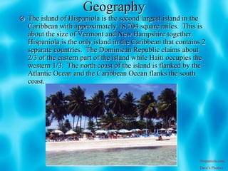 Geography
 The island of Hispaniola is the second largest island in the
  Caribbean with approximately 18,704 square miles. This is
  about the size of Vermont and New Hampshire together.
  Hispaniola is the only island in the Caribbean that contains 2
  separate countries. The Dominican Republic claims about
  2/3 of the eastern part of the island while Haiti occupies the
  western 1/3. The north coast of the island is flanked by the
  Atlantic Ocean and the Caribbean Ocean flanks the south
  coast.




                                                                 (hispaniola.com,
                                                                 Dave’s Photos)
 