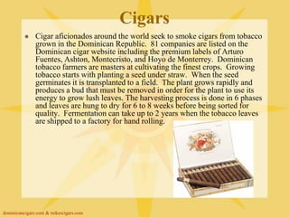 Cigars
              Cigar aficionados around the world seek to smoke cigars from tobacco
               grown in the Dominican Republic. 81 companies are listed on the
               Dominican cigar website including the premium labels of Arturo
               Fuentes, Ashton, Montecristo, and Hoyo de Monterrey. Dominican
               tobacco farmers are masters at cultivating the finest crops. Growing
               tobacco starts with planting a seed under straw. When the seed
               germinates it is transplanted to a field. The plant grows rapidly and
               produces a bud that must be removed in order for the plant to use its
               energy to grow lush leaves. The harvesting process is done in 6 phases
               and leaves are hung to dry for 6 to 8 weeks before being sorted for
               quality. Fermentation can take up to 2 years when the tobacco leaves
               are shipped to a factory for hand rolling.




dominicancigars.com & mikescigars.com
 