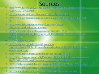 Sources
 http://www.nationsencyclopedia.com/Americas/Dominican-Republic-
    AGRICULTURE.html
   http://www.dominicancoffee.com/Ingles/charaters.html
   http://www.dominicancigars.com/home.cigar_school.grown_harvest.ht
    ml
   http://www.faircompanies.com/blogs/view/blood-
    chocolate_production_as_a_crime/
   http://www.articales.webraydian.com/articale21583-
    Dominican_Republic_The_Home_of_the_Best_Cocoa_Beans_in_the_
    World.html
   www.wholefoods.com
   http://www.nutritiondietshealth.com/wp-
    content/uploads/2008/11/cocoa-beans-diet-blood-flow-health-nutrition-
    vitamins-cure.jpg
   http://www.mikescigars.com/images/cat_images/68.jpg
   http://3.bp.blogspot.com/_vSgKcoOFeJI/RoLnmxP3i9I/AAAAAAAAA
    Dg/2kE0Fvp9P0U/s400/A_small_cup_of_coffee.JPG
   http://graphics.samsclub.com/images/products/0004920004754_LG.jpg
   http://www.jhltd.net/images/sugarcane3.jpg
   http://www.ahm-honduras.com/inversion/imagenes/export.jpg
 