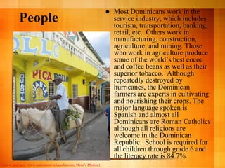    Most Dominicans work in the
          People                                                   service industry, which includes
                                                                   tourism, transportation, banking,
                                                                   retail, etc. Others work in
                                                                   manufacturing, construction,
                                                                   agriculture, and mining. Those
                                                                   who work in agriculture produce
                                                                   some of the world’s best cocoa
                                                                   and coffee beans as well as their
                                                                   superior tobacco. Although
                                                                   repeatedly destroyed by
                                                                   hurricanes, the Dominican
                                                                   farmers are experts in cultivating
                                                                   and nourishing their crops. The
                                                                   major language spoken is
                                                                   Spanish and almost all
                                                                   Dominicans are Roman Catholics
                                                                   although all religions are
                                                                   welcome in the Dominican
                                                                   Republic. School is required for
                                                                   all children through grade 6 and
                                                                   the literacy rate is 84.7%.
(www.state.gov, www.nationsencyclopedia.com, Dave’s Photos,)
 