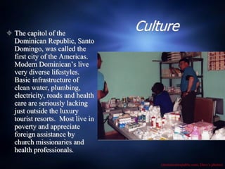  The capitol of the
                                  Culture
  Dominican Republic, Santo
  Domingo, was called the
  first city of the Americas.
  Modern Dominican’s live
  very diverse lifestyles.
  Basic infrastructure of
  clean water, plumbing,
  electricity, roads and health
  care are seriously lacking
  just outside the luxury
  tourist resorts. Most live in
  poverty and appreciate
  foreign assistance by
  church missionaries and
  health professionals.
                                      (dominicanrepublic.com, Dave’s photos)
 