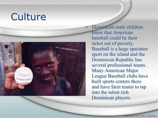 Culture
          • Dominican male children
            know that American
            baseball could be their
            ticket out of poverty.
            Baseball is a huge spectator
            sport on the island and the
            Dominican Republic has
            several professional teams.
            Many American Major
            League Baseball clubs have
            built sports centers there
            and have farm teams to tap
            into the talent rich
            Dominican players.


                            (usatoday.com, Dave’s photos)
 