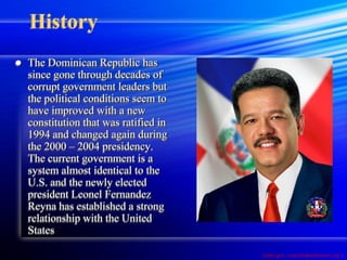 History
   The Dominican Republic has
    since gone through decades of
    corrupt government leaders but
    the political conditions seem to
    have improved with a new
    constitution that was ratified in
    1994 and changed again during
    the 2000 – 2004 presidency.
    The current government is a
    system almost identical to the
    U.S. and the newly elected
    president Leonel Fernandez
    Reyna has established a strong
    relationship with the United
    States

                                        (state.gov, consuladordmiami.org )
 