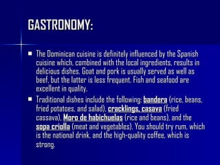 GASTRONOMY: The Dominican cuisine is definitely influenced by the Spanish cuisine which, combined with the local ingredients, results in delicious dishes. Goat and pork is usually served as well as beef, but the latter is less frequent. Fish and seafood are excellent in quality.  Traditional dishes include the following:  bandera  (rice, beans, fried potatoes, and salad),  cracklings, casava  (fried cassava),  Moro de habichuelas  (rice and beans), and the  sopa criolla  (meat and vegetables). You should try rum, which is the national drink, and the high-quality coffee, which is strong.   