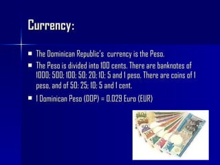 Currency : The Dominican Republic’s  currency is the Peso. The Peso is divided into 100 cents. There are banknotes of 1000; 500; 100; 50; 20; 10; 5 and 1 peso. There are coins of 1 peso, and of 50: 25; 10; 5 and 1 cent.   1 Dominican Peso (DOP) = 0.029 Euro (EUR)   