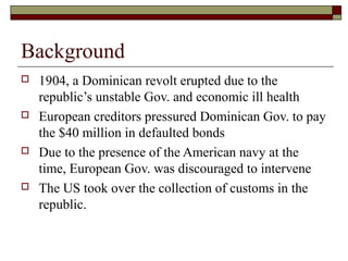 Background
   1904, a Dominican revolt erupted due to the
    republic’s unstable Gov. and economic ill health
   European creditors pressured Dominican Gov. to pay
    the $40 million in defaulted bonds
   Due to the presence of the American navy at the
    time, European Gov. was discouraged to intervene
   The US took over the collection of customs in the
    republic.
 