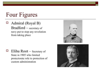Four Figures
   Admiral (Royal B)
    Bradford – secretary of
    navy put to stop any revolution
    from taking place




   Elihu Root – Secretary of
    State in 1905 who limited
    protectorate role to protection of
    custom administration
 