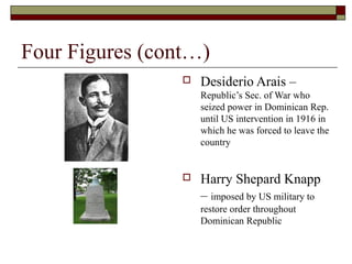 Four Figures (cont…)
                    Desiderio Arais –
                     Republic’s Sec. of War who
                     seized power in Dominican Rep.
                     until US intervention in 1916 in
                     which he was forced to leave the
                     country


                    Harry Shepard Knapp
                     – imposed by US military to
                     restore order throughout
                     Dominican Republic
 