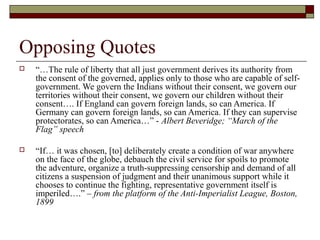 Opposing Quotes
   “…The rule of liberty that all just government derives its authority from
    the consent of the governed, applies only to those who are capable of self-
    government. We govern the Indians without their consent, we govern our
    territories without their consent, we govern our children without their
    consent…. If England can govern foreign lands, so can America. If
    Germany can govern foreign lands, so can America. If they can supervise
    protectorates, so can America…” - Albert Beveridge; “March of the
    Flag” speech

   “If… it was chosen, [to] deliberately create a condition of war anywhere
    on the face of the globe, debauch the civil service for spoils to promote
    the adventure, organize a truth-suppressing censorship and demand of all
    citizens a suspension of judgment and their unanimous support while it
    chooses to continue the fighting, representative government itself is
    imperiled….” – from the platform of the Anti-Imperialist League, Boston,
    1899
 