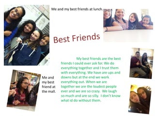 Me and my best friends at lunch.




                       My best friends are the best
            friends I could ever ask for. We do
            everything together and I trust them
            with everything. We have are ups and
Me and      downs but at the end we work
my best     everything out. When we are
friend at   together we are the loudest people
the mall.   ever and we are so crazy. We laugh
            so much and are so silly. I don’t know
            what id do without them.
 