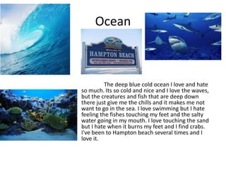 Ocean



          The deep blue cold ocean I love and hate
so much. Its so cold and nice and I love the waves,
but the creatures and fish that are deep down
there just give me the chills and it makes me not
want to go in the sea. I love swimming but I hate
feeling the fishes touching my feet and the salty
water going in my mouth. I love touching the sand
but I hate when it burns my feet and I find crabs.
I've been to Hampton beach several times and I
love it.
 