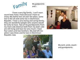 My godparents
                                  and I.


            I have a very big family. I can’t even
count how many I have because I have so
many. My family lives all over the place, some
live in the US and some live in Dominican
Republic. I have a very loving and caring family,
they are wonderful people who anyone would
be lucky to have. Two of my grandparents from
my mom side died but both from my dad’s side
are still living and love me very much. I have
four sisters and two brothers. My dad left me
when I was three and he lives in Dominican
Republic now.



                                                     My aunt, uncle, cousin
                                                     and grandparents.
 
