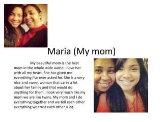 Maria (My mom)
          My beautiful mom is the best
mom in the whole wide world. I love her
with all my heart. She has given me
everything I've ever asked for. She is a very
nice and sweet woman that cares a lot
about her family and that would do
anything for them. I look very much like my
mom we are like twins. My mom and I do
everything together and we tell each other
everything we trust each other a lot.
 