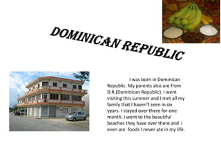 I was born in Dominican
Republic. My parents also are from
D.R,(Dominican Republic). I went
visiting this summer and I met all my
family that I haven't seen in six
years. I stayed over there for one
month. I went to the beautiful
beaches they have over there and I
even ate foods I never ate in my life.
 