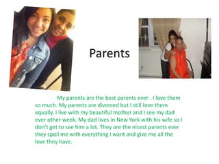 Parents


          My parents are the best parents ever . I love them
so much. My parents are divorced but I still love them
equally. I live with my beautiful mother and I see my dad
ever other week. My dad lives in New York with his wife so I
don’t get to see him a lot. They are the nicest parents ever
they spoil me with everything I want and give me all the
love they have.
 