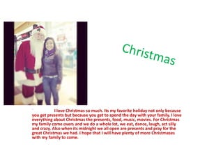 `           I love Christmas so much. Its my favorite holiday not only because
you get presents but because you get to spend the day with your family. I love
everything about Christmas the presents, food, music, movies. For Christmas
my family come overs and we do a whole lot, we eat, dance, laugh, act silly
and crazy. Also when its midnight we all open are presents and pray for the
great Christmas we had. I hope that I will have plenty of more Christmases
with my family to come.
 
