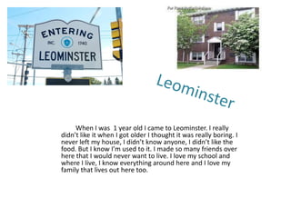 When I was 1 year old I came to Leominster. I really
didn’t like it when I got older I thought it was really boring. I
never left my house, I didn’t know anyone, I didn’t like the
food. But I know I’m used to it. I made so many friends over
here that I would never want to live. I love my school and
where I live, I know everything around here and I love my
family that lives out here too.
 