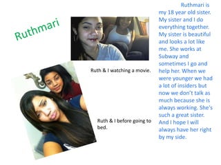 Ruthmari is
                             my 18 year old sister.
                             My sister and I do
                             everything together.
                             My sister is beautiful
                             and looks a lot like
                             me. She works at
                             Subway and
                             sometimes I go and
Ruth & I watching a movie.   help her. When we
                             were younger we had
                             a lot of insiders but
                             now we don’t talk as
                             much because she is
                             always working. She's
                             such a great sister.
  Ruth & I before going to   And I hope I will
  bed.                       always have her right
                             by my side.
 