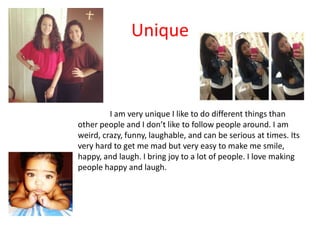 Unique



         I am very unique I like to do different things than
other people and I don’t like to follow people around. I am
weird, crazy, funny, laughable, and can be serious at times. Its
very hard to get me mad but very easy to make me smile,
happy, and laugh. I bring joy to a lot of people. I love making
people happy and laugh.
 