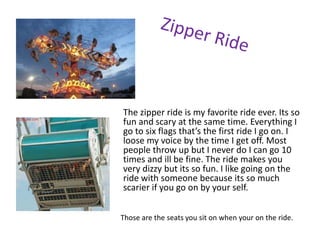 The zipper ride is my favorite ride ever. Its so
fun and scary at the same time. Everything I
go to six flags that’s the first ride I go on. I
loose my voice by the time I get off. Most
people throw up but I never do I can go 10
times and ill be fine. The ride makes you
very dizzy but its so fun. I like going on the
ride with someone because its so much
scarier if you go on by your self.


Those are the seats you sit on when your on the ride.
 
