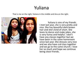 Yuliana
That is me on the right, Yuliana in the middle and Ana on the right.



                                         Yuliana is one of my friends.
                                I met last year, she is very pretty and
                                nice. She has beautiful dark brown
                                hair and she’s kind of short. She
                                loves to dance and make jokes, she
                                is very funny and helpful. I don’t
                                have any classes together but we
                                have been in the same homeroom
                                since last year. She dresses very nice
                                and we also have ccd class together
                                and we go to the same church. I love
                                her so much and hope we continue
                                being close friends.
 