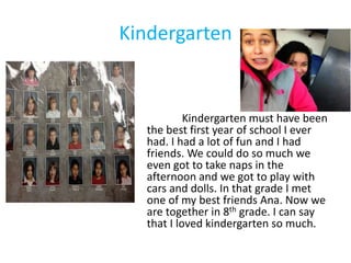 Kindergarten


           Kindergarten must have been
  the best first year of school I ever
  had. I had a lot of fun and I had
  friends. We could do so much we
  even got to take naps in the
  afternoon and we got to play with
  cars and dolls. In that grade I met
  one of my best friends Ana. Now we
  are together in 8th grade. I can say
  that I loved kindergarten so much.
 