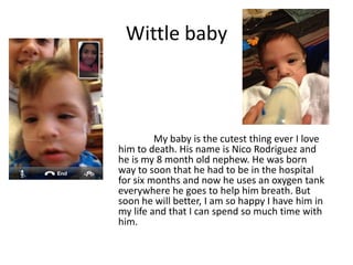 Wittle baby



         My baby is the cutest thing ever I love
him to death. His name is Nico Rodriguez and
he is my 8 month old nephew. He was born
way to soon that he had to be in the hospital
for six months and now he uses an oxygen tank
everywhere he goes to help him breath. But
soon he will better, I am so happy I have him in
my life and that I can spend so much time with
him.
 