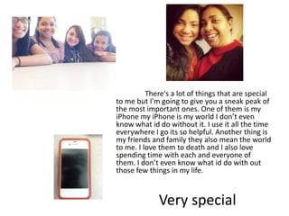 There's a lot of things that are special
to me but I'm going to give you a sneak peak of
the most important ones. One of them is my
iPhone my iPhone is my world I don’t even
know what id do without it. I use it all the time
everywhere I go its so helpful. Another thing is
my friends and family they also mean the world
to me. I love them to death and I also love
spending time with each and everyone of
them. I don’t even know what id do with out
those few things in my life.


             Very special
 